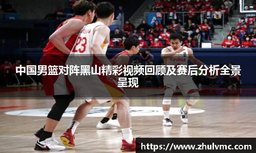 中国男篮对阵黑山精彩视频回顾及赛后分析全景呈现